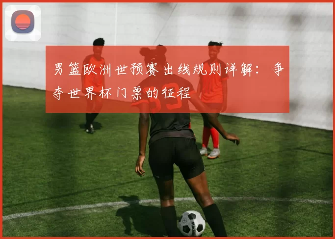 男篮欧洲世预赛出线规则详解:争夺世界杯门票的征程