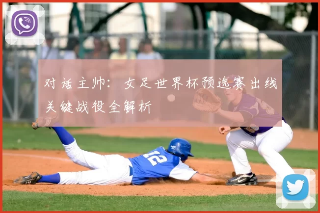 对话主帅:女足世界杯预选赛出线关键战役全解析