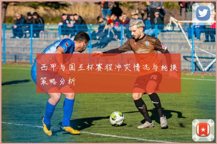 西甲与国王杯赛程冲突情况与轮换策略分析
