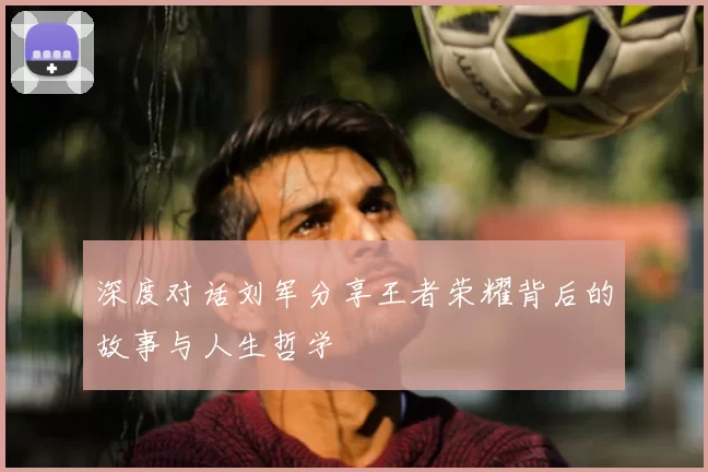 深度对话刘军分享王者荣耀背后的故事与人生哲学