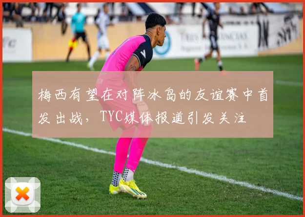 梅西有望在对阵冰岛的友谊赛中首发出战,TYC媒体报道引发关注