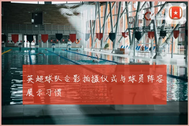 英超球队合影拍摄仪式与球员阵容展示习惯