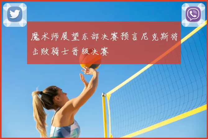 魔术师展望东部决赛预言尼克斯将击败骑士晋级决赛