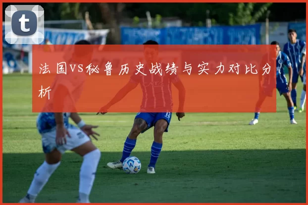 法国vs秘鲁历史战绩与实力对比分析