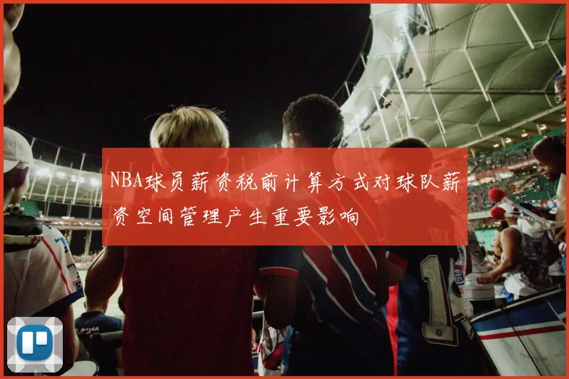 NBA球员薪资税前计算方式对球队薪资空间管理产生重要影响