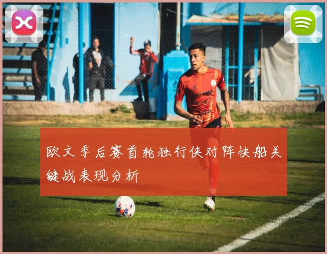 欧文季后赛首轮独行侠对阵快船关键战表现分析