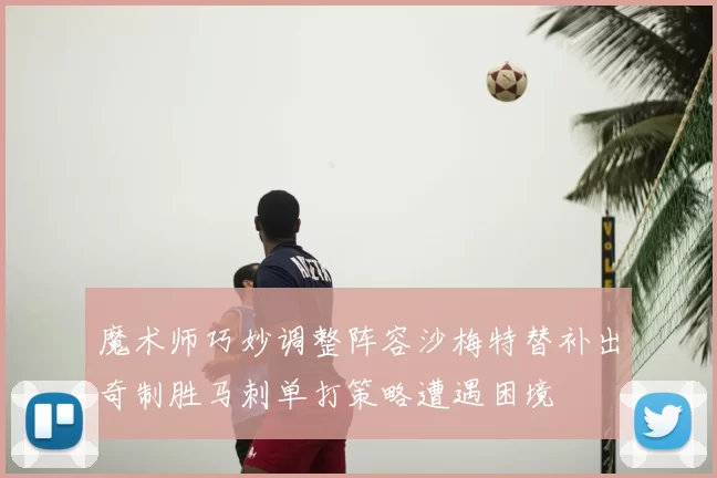 魔术师巧妙调整阵容沙梅特替补出奇制胜马刺单打策略遭遇困境