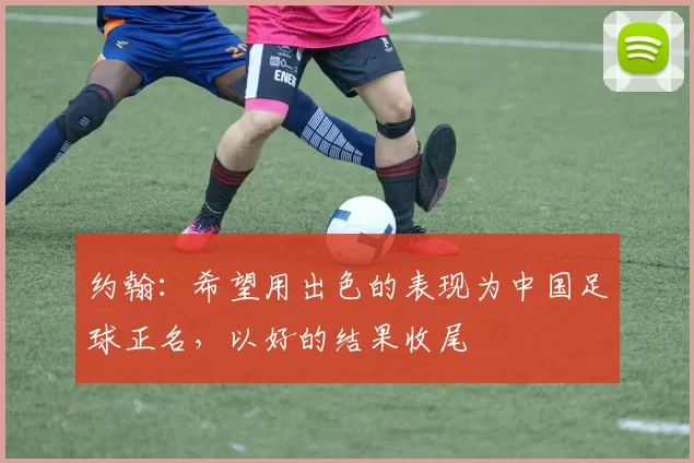 约翰:希望用出色的表现为中国足球正名,以好的结果收尾