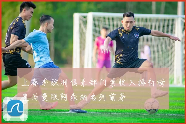上赛季欧洲俱乐部门票收入排行榜皇马曼联阿森纳名列前茅