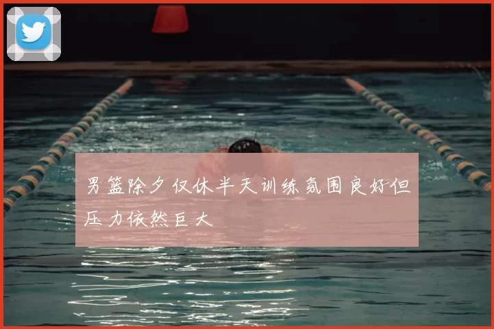 男篮除夕仅休半天训练氛围良好但压力依然巨大