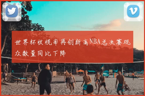 世界杯收视率再创新高NBA总决赛观众数量同比下降