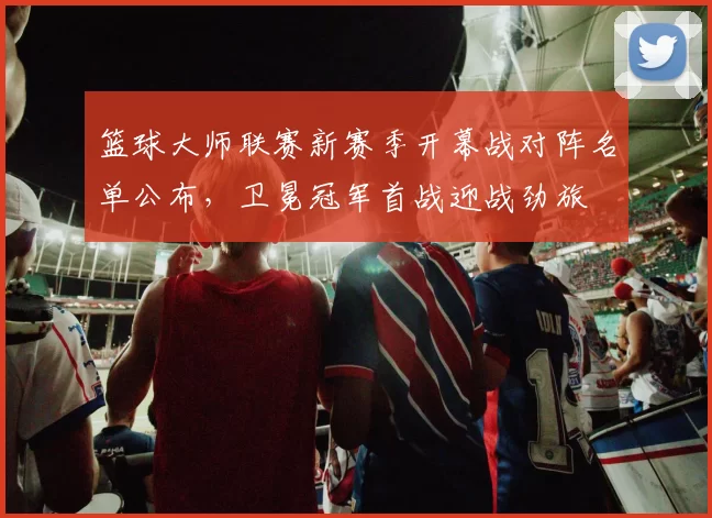 篮球大师联赛新赛季开幕战对阵名单公布,卫冕冠军首战迎战劲旅