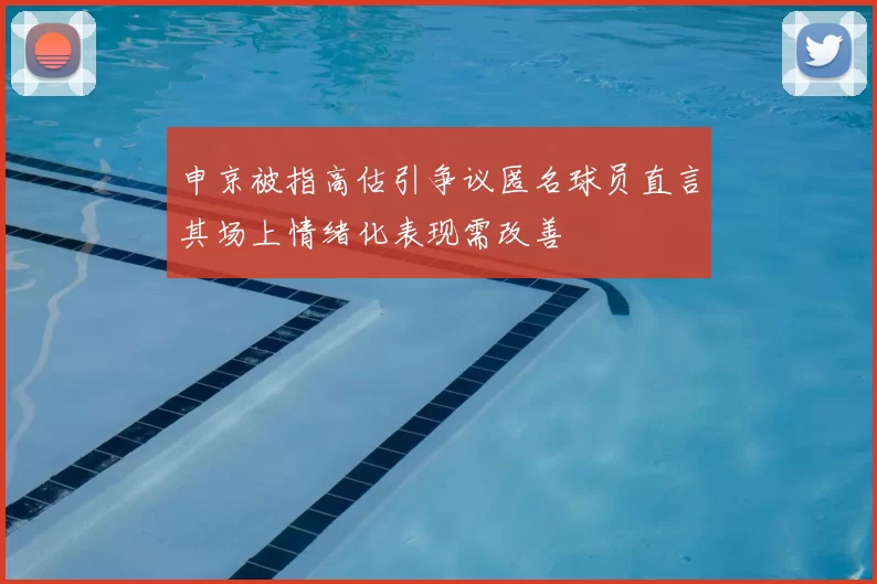 申京被指高估引争议匿名球员直言其场上情绪化表现需改善