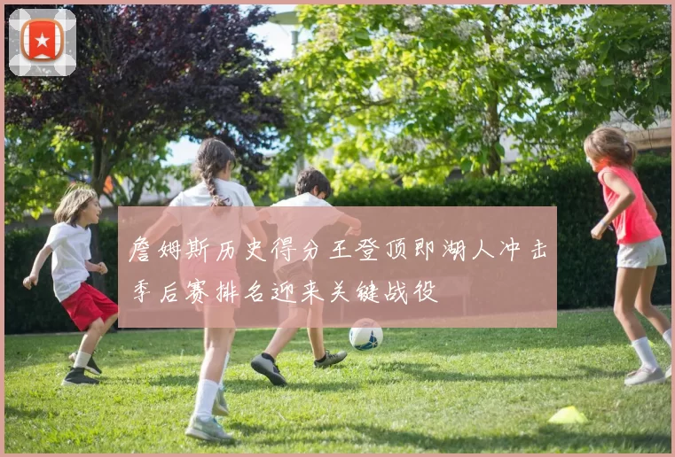 詹姆斯历史得分王登顶即湖人冲击季后赛排名迎来关键战役