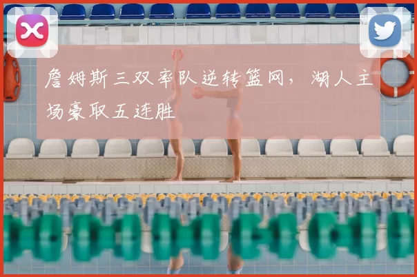 詹姆斯三双率队逆转篮网,湖人主场豪取五连胜