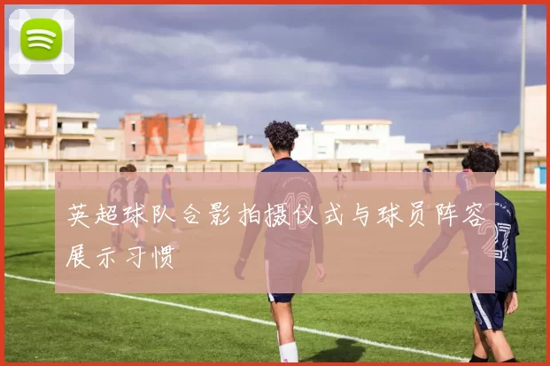 英超球队合影拍摄仪式与球员阵容展示习惯