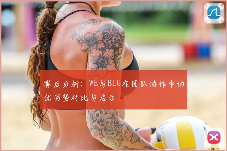 赛后分析:WE与BLG在团队协作中的优劣势对比与启示