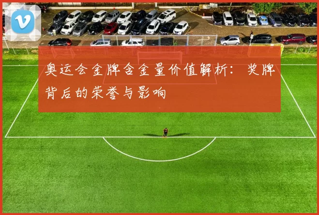 奥运会金牌含金量价值解析:奖牌背后的荣誉与影响
