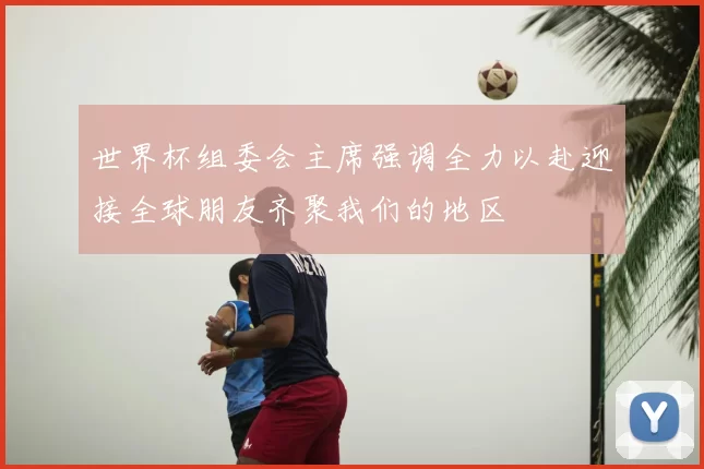 世界杯组委会主席强调全力以赴迎接全球朋友齐聚我们的地区