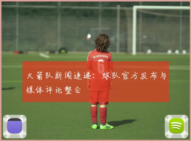 火箭队新闻速递：球队官方发布与媒体评论整合