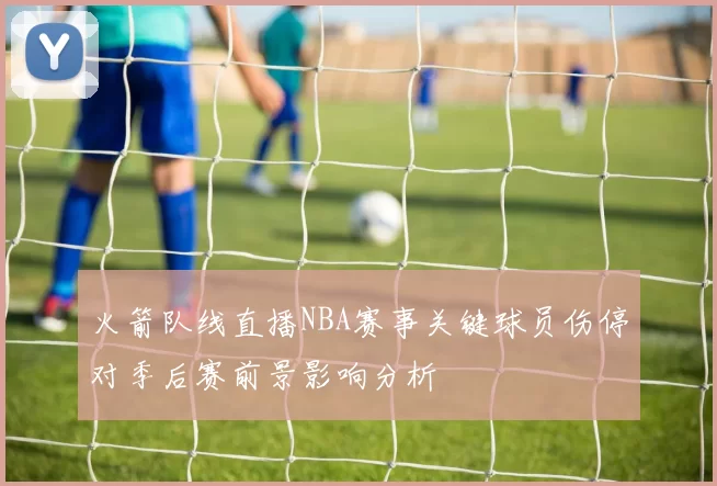 火箭队线直播NBA赛事关键球员伤停对季后赛前景影响分析