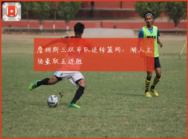 詹姆斯三双率队逆转篮网,湖人主场豪取五连胜