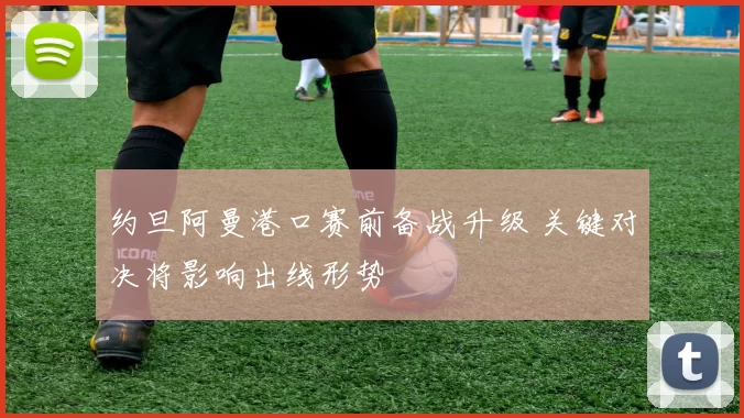 约旦阿曼港口赛前备战升级 关键对决将影响出线形势