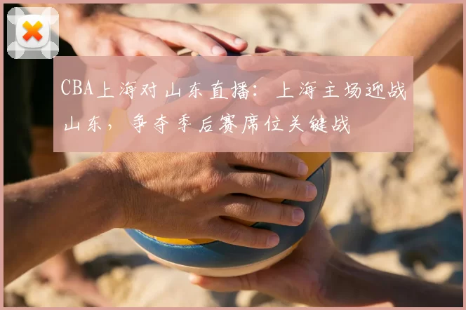 CBA上海对山东直播:上海主场迎战山东,争夺季后赛席位关键战