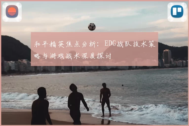 和平精英焦点分析:EDG战队技术策略与游戏战术深度探讨