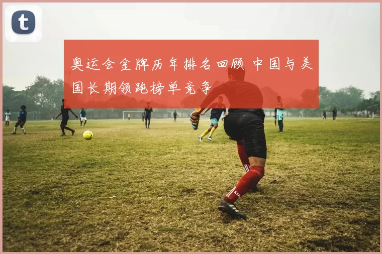 奥运会金牌历年排名回顾 中国与美国长期领跑榜单竞争