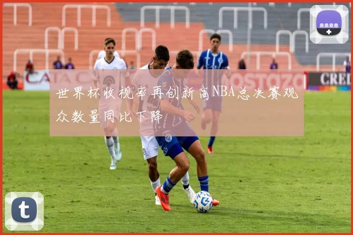 世界杯收视率再创新高NBA总决赛观众数量同比下降