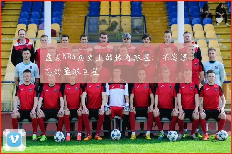 盘点NBA历史上的传奇球星：不容遗忘的篮球巨星