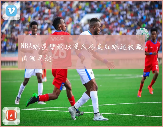 NBA球星壁纸动漫风格走红球迷收藏热潮再起