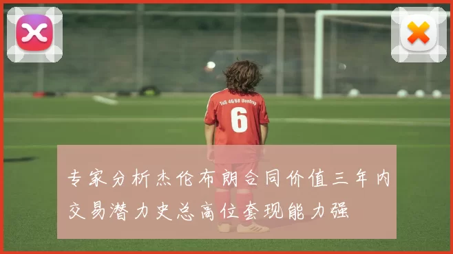 专家分析杰伦布朗合同价值三年内交易潜力史总高位套现能力强