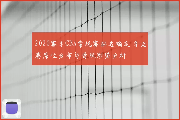 2020赛季CBA常规赛排名确定 季后赛席位分布与晋级形势分析