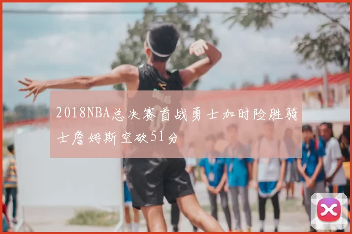 2018NBA总决赛首战勇士加时险胜骑士詹姆斯空砍51分