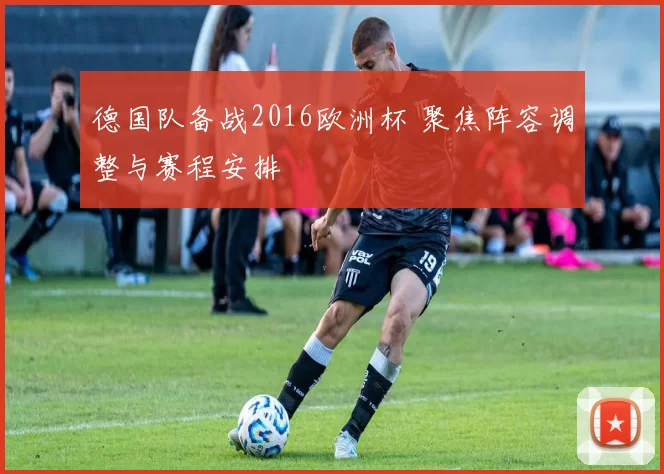 德国队备战2016欧洲杯 聚焦阵容调整与赛程安排