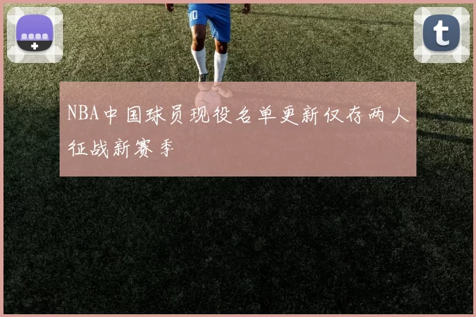 NBA中国球员现役名单更新仅存两人征战新赛季
