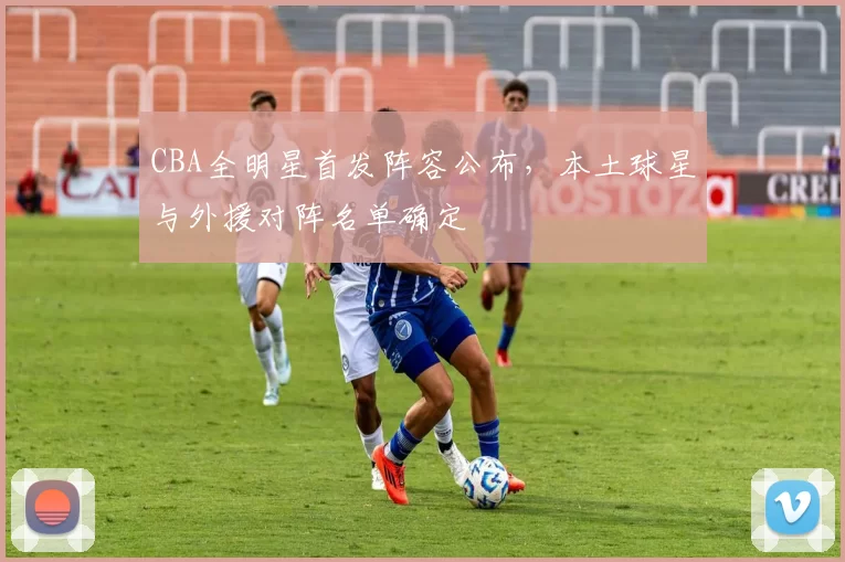 CBA全明星首发阵容公布，本土球星与外援对阵名单确定