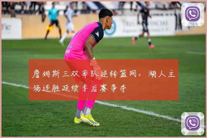詹姆斯三双率队逆转篮网,湖人主场连胜延续季后赛争夺