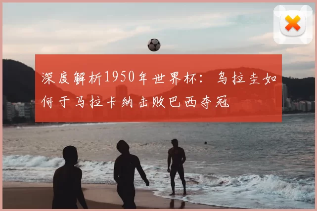 深度解析1950年世界杯:乌拉圭如何于马拉卡纳击败巴西夺冠