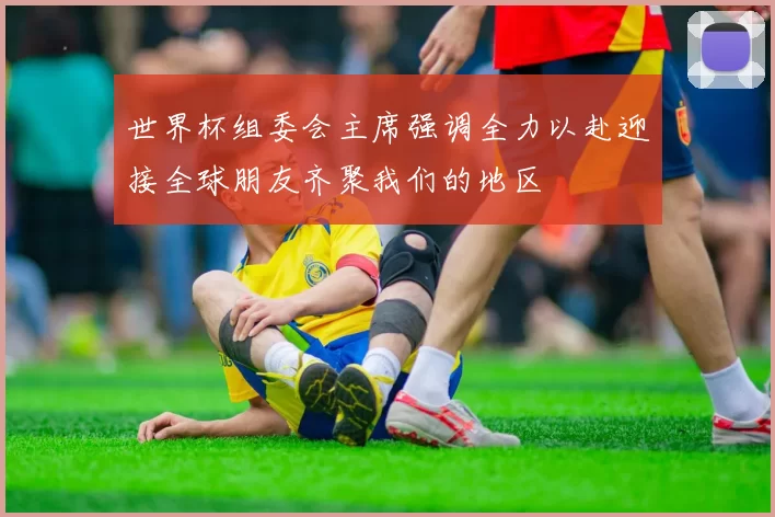 世界杯组委会主席强调全力以赴迎接全球朋友齐聚我们的地区