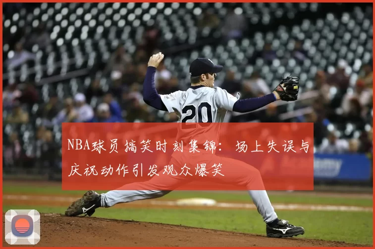 NBA球员搞笑时刻集锦：场上失误与庆祝动作引发观众爆笑