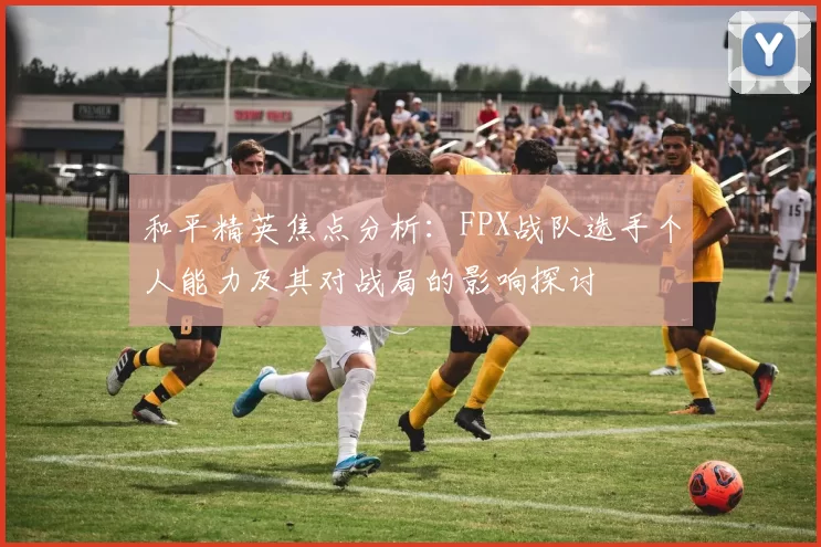 和平精英焦点分析:FPX战队选手个人能力及其对战局的影响探讨