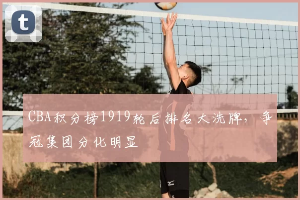 CBA积分榜1919轮后排名大洗牌，争冠集团分化明显