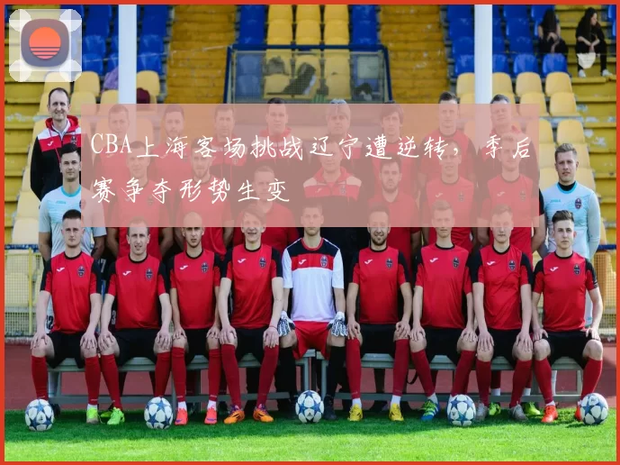 CBA上海客场挑战辽宁遭逆转,季后赛争夺形势生变
