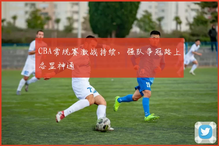 CBA常规赛激战持续,强队争冠路上各显神通