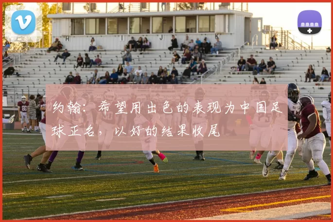 约翰：希望用出色的表现为中国足球正名，以好的结果收尾