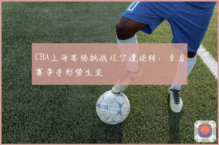CBA上海客场挑战辽宁遭逆转,季后赛争夺形势生变