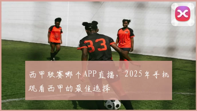 西甲联赛哪个APP直播,2025年手机观看西甲的最佳选择
